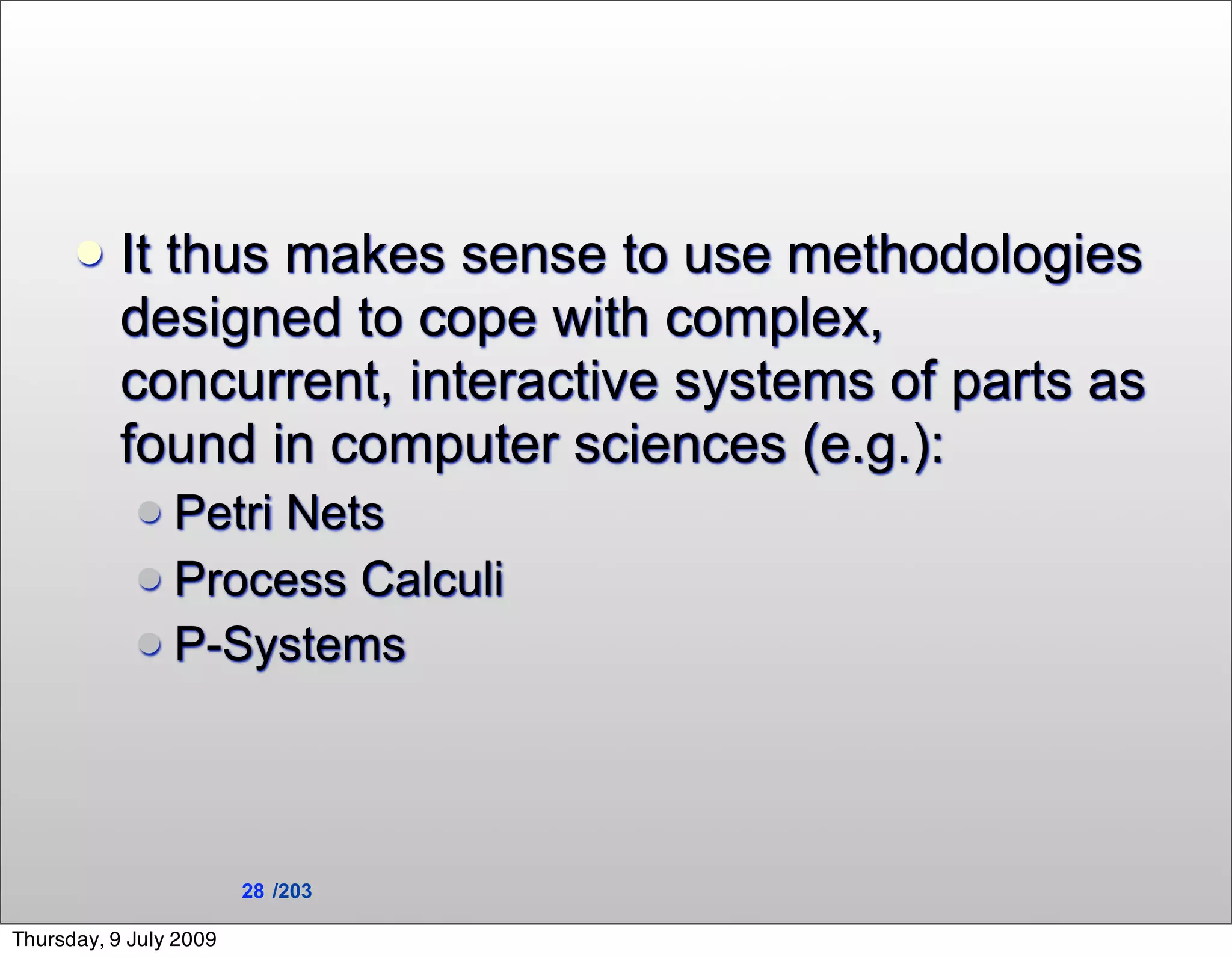     It thus makes sense to use methodologies
           designed to cope with complex,
           concurrent, interactive systems of parts as
           found in computer sciences (e.g.):
             Petri Nets
             Process Calculi
             P-Systems




                        28 /203

Thursday, 9 July 2009
 