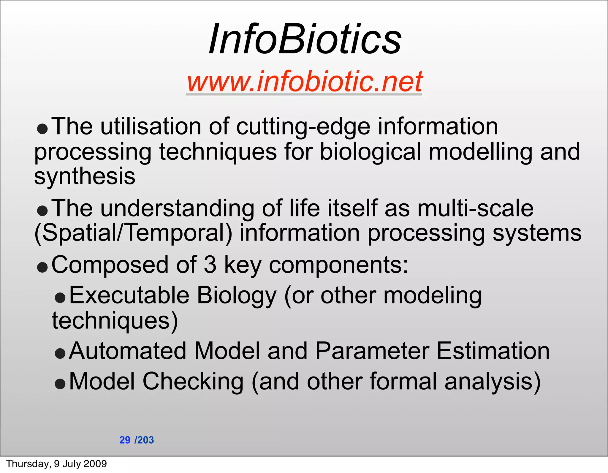 InfoBiotics
                                  www.infobiotic.net
     •The utilisation of cutting-edge information
     processing techniques for biological modelling and
     synthesis
     •The understanding of life itself as multi-scale
     (Spatial/Temporal) information processing systems
     •Composed of 3 key components:
       •Executable Biology (or other modeling
       techniques)
       •Automated Model and Parameter Estimation
       •Model Checking (and other formal analysis)
                        29 /203

Thursday, 9 July 2009
 