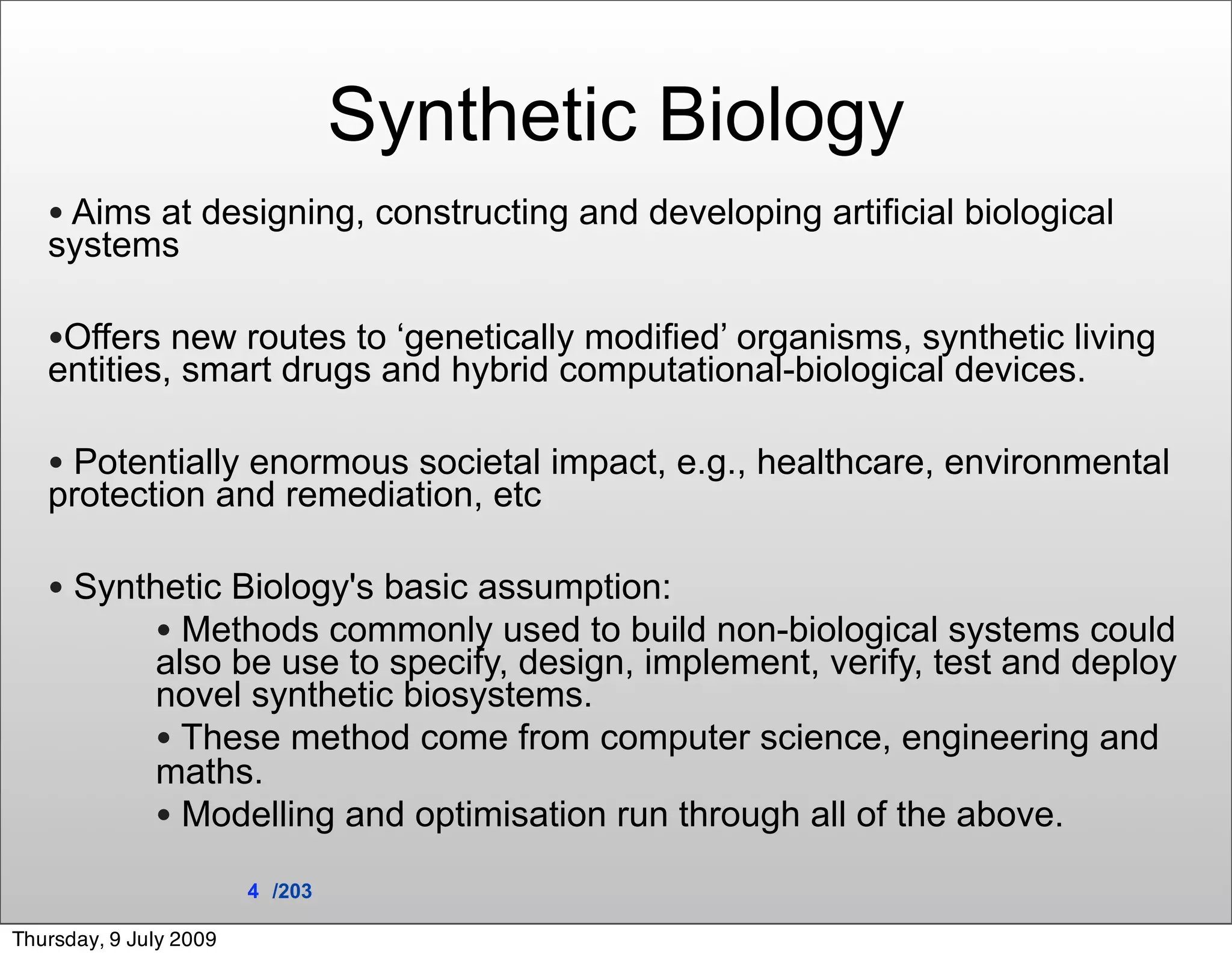 Synthetic Biology
   • Aims at designing, constructing and developing artificial biological
   systems

   •Offers new routes to ‘genetically modified’ organisms, synthetic living
   entities, smart drugs and hybrid computational-biological devices.

   • Potentially enormous societal impact, e.g., healthcare, environmental
   protection and remediation, etc

   • Synthetic Biology's basic assumption:
          • Methods commonly used to build non-biological systems could
              also be use to specify, design, implement, verify, test and deploy
              novel synthetic biosystems.
              • These method come from computer science, engineering and
              maths.
              • Modelling and optimisation run through all of the above.
                        4 /203

Thursday, 9 July 2009
 