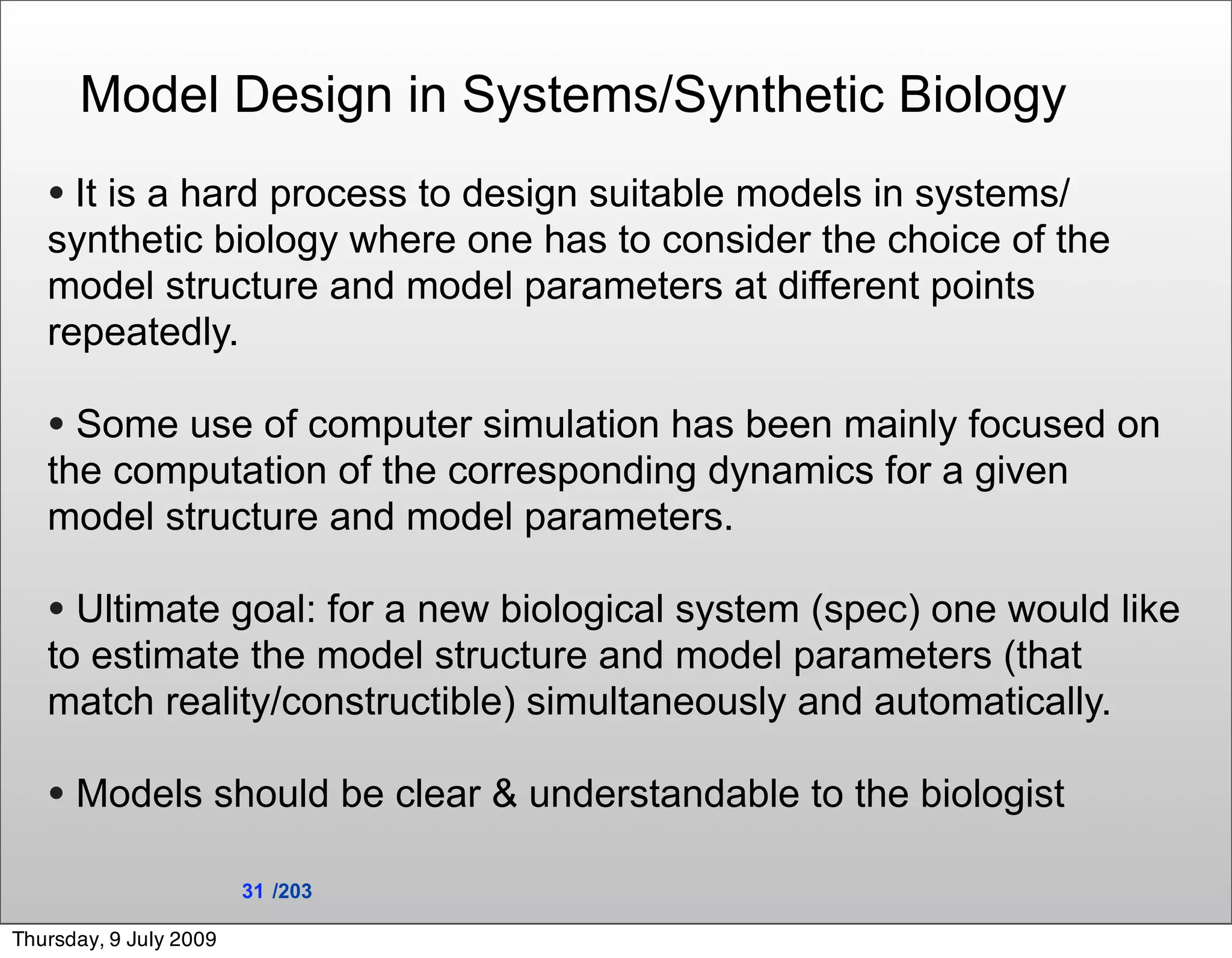 Model Design in Systems/Synthetic Biology
   • It is a hard process to design suitable models in systems/
   synthetic biology where one has to consider the choice of the
   model structure and model parameters at different points
   repeatedly.

   • Some use of computer simulation has been mainly focused on
   the computation of the corresponding dynamics for a given
   model structure and model parameters.

   • Ultimate goal: for a new biological system (spec) one would like
   to estimate the model structure and model parameters (that
   match reality/constructible) simultaneously and automatically.

   • Models should be clear & understandable to the biologist
                        31 /203

Thursday, 9 July 2009
 