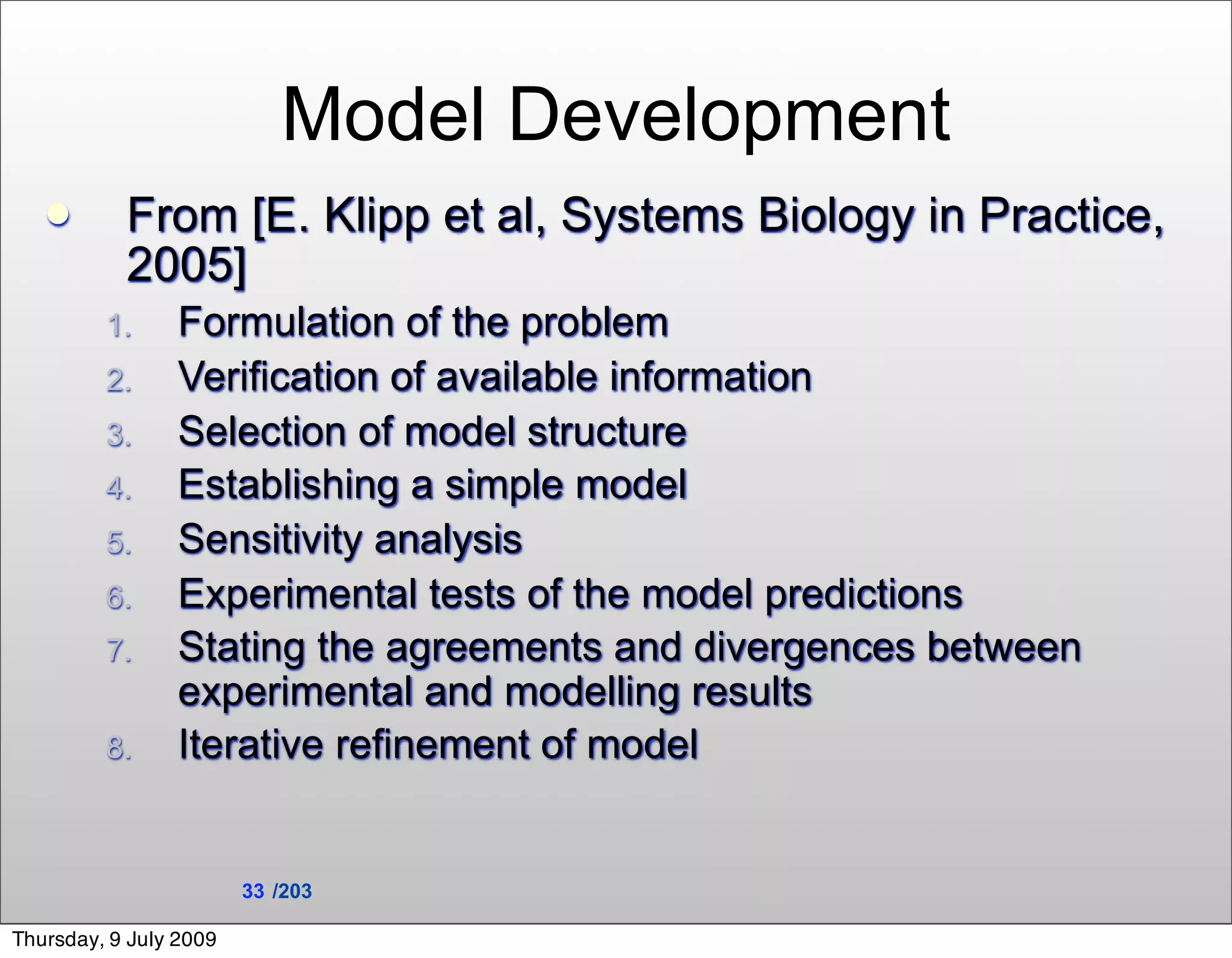Model Development
          From [E. Klipp et al, Systems Biology in Practice,
           2005]
         1.      Formulation of the problem
         2.      Verification of available information
         3.      Selection of model structure
         4.      Establishing a simple model
         5.      Sensitivity analysis
         6.      Experimental tests of the model predictions
         7.      Stating the agreements and divergences between
                 experimental and modelling results
         8.      Iterative refinement of model


                        33 /203

Thursday, 9 July 2009
 