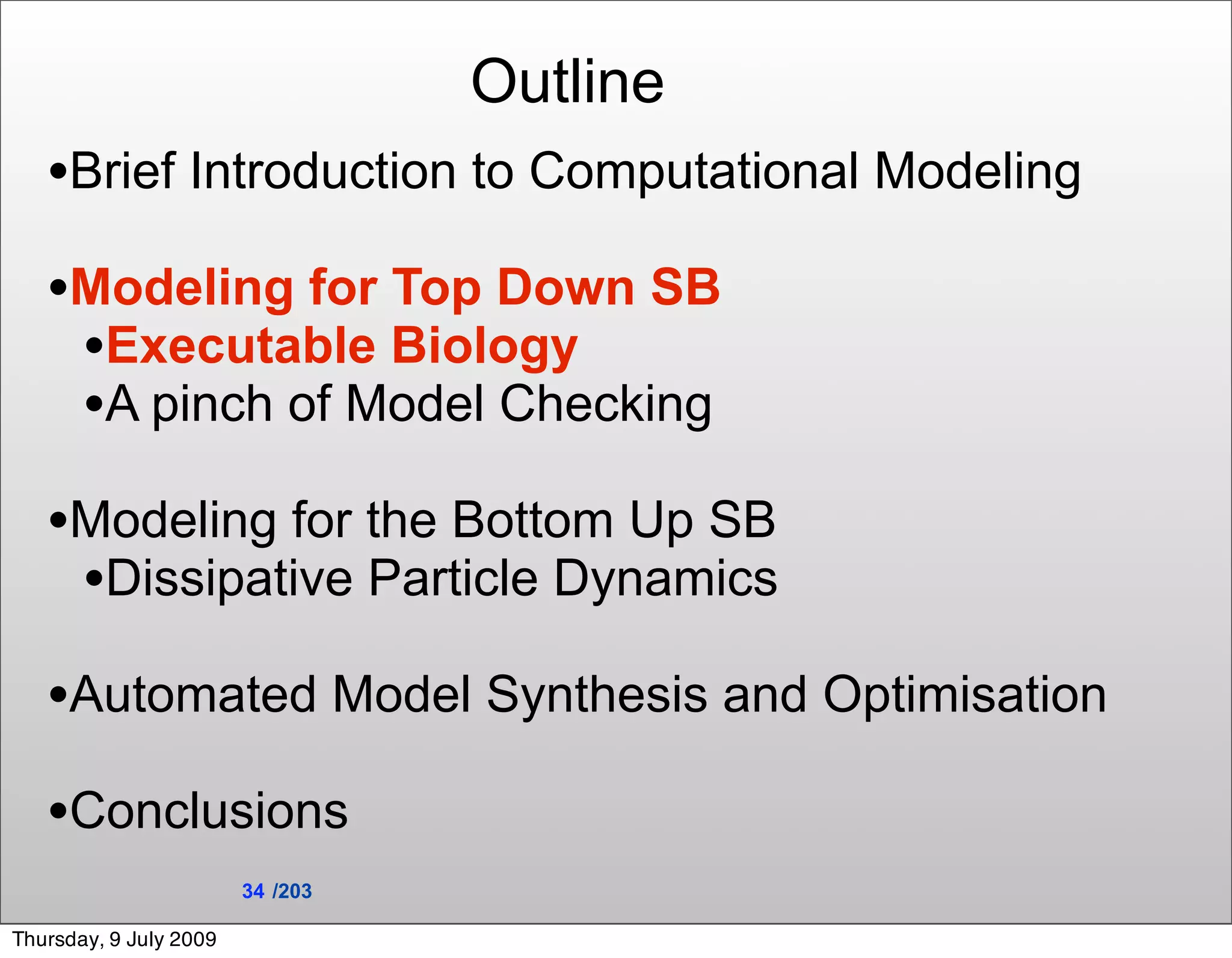 Outline
   •Brief Introduction to Computational Modeling
   •Modeling for Top Down SB
    •Executable Biology
    •A pinch of Model Checking
   •Modeling for the Bottom Up SB
    •Dissipative Particle Dynamics
   •Automated Model Synthesis and Optimisation
   •Conclusions
                        34 /203

Thursday, 9 July 2009
 