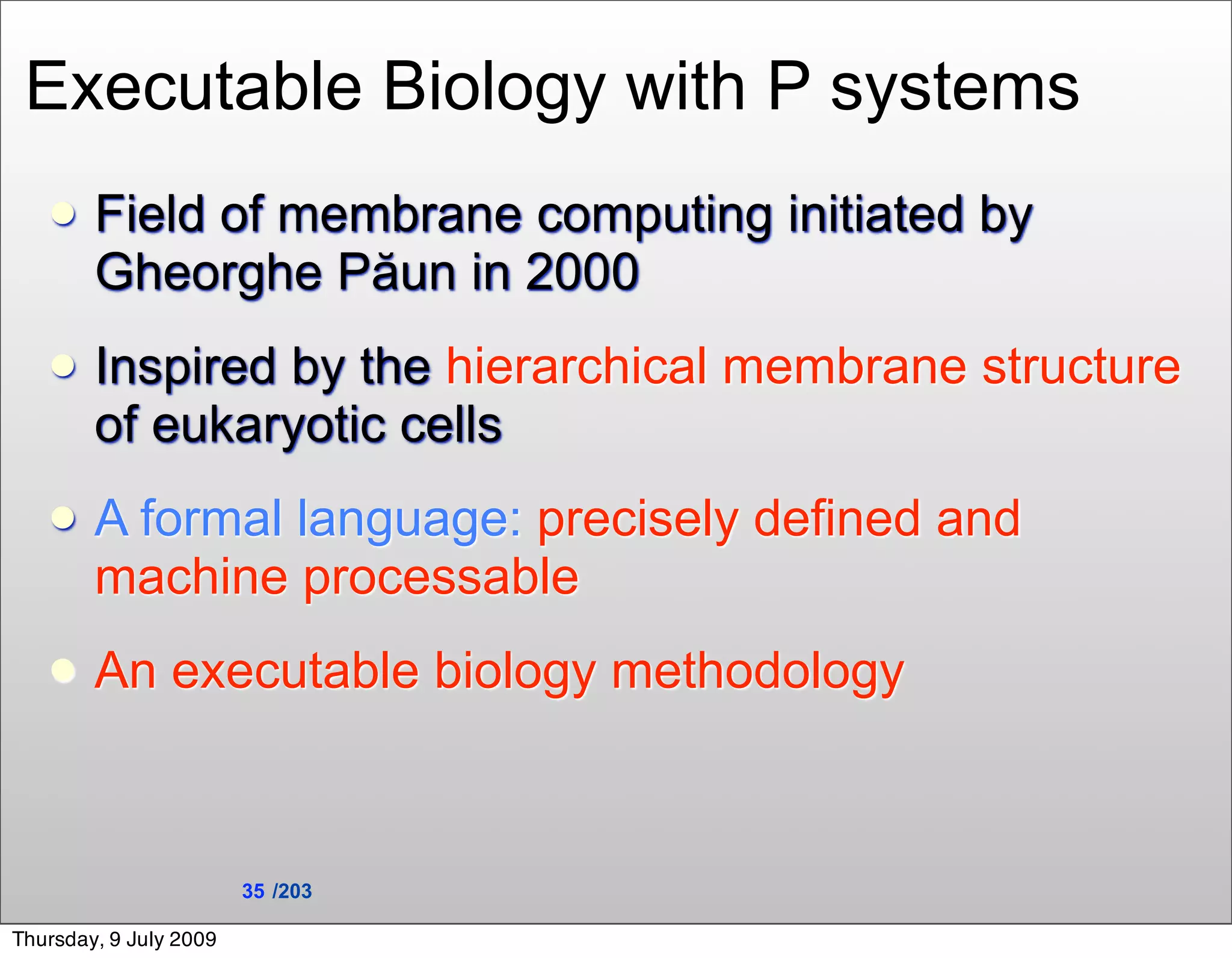 Executable Biology with P systems
       Field of membrane computing initiated by
        Gheorghe Păun in 2000
       Inspired by the hierarchical membrane structure
        of eukaryotic cells
       A formal language: precisely defined and
        machine processable
       An executable biology methodology



                        35 /203

Thursday, 9 July 2009
 