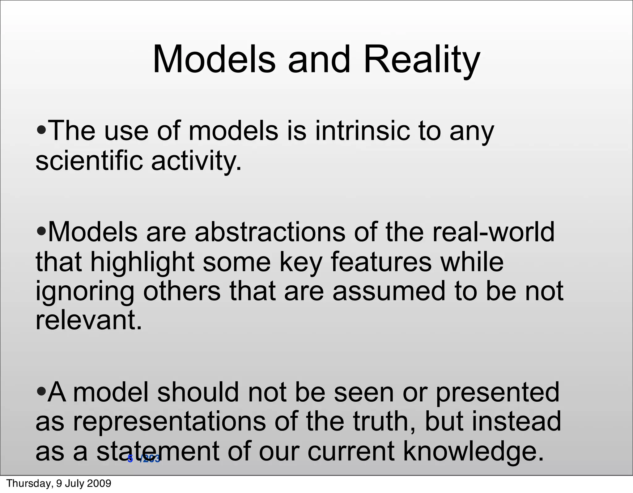 Models and Reality
     •The use of models is intrinsic to any
     scientific activity.

     •Models are abstractions of the real-world
     that highlight some key features while
     ignoring others that are assumed to be not
     relevant.

     •A model should not be seen or presented
     as representations of the truth, but instead
     as a statement of our current knowledge.
                        5 /203

Thursday, 9 July 2009
 