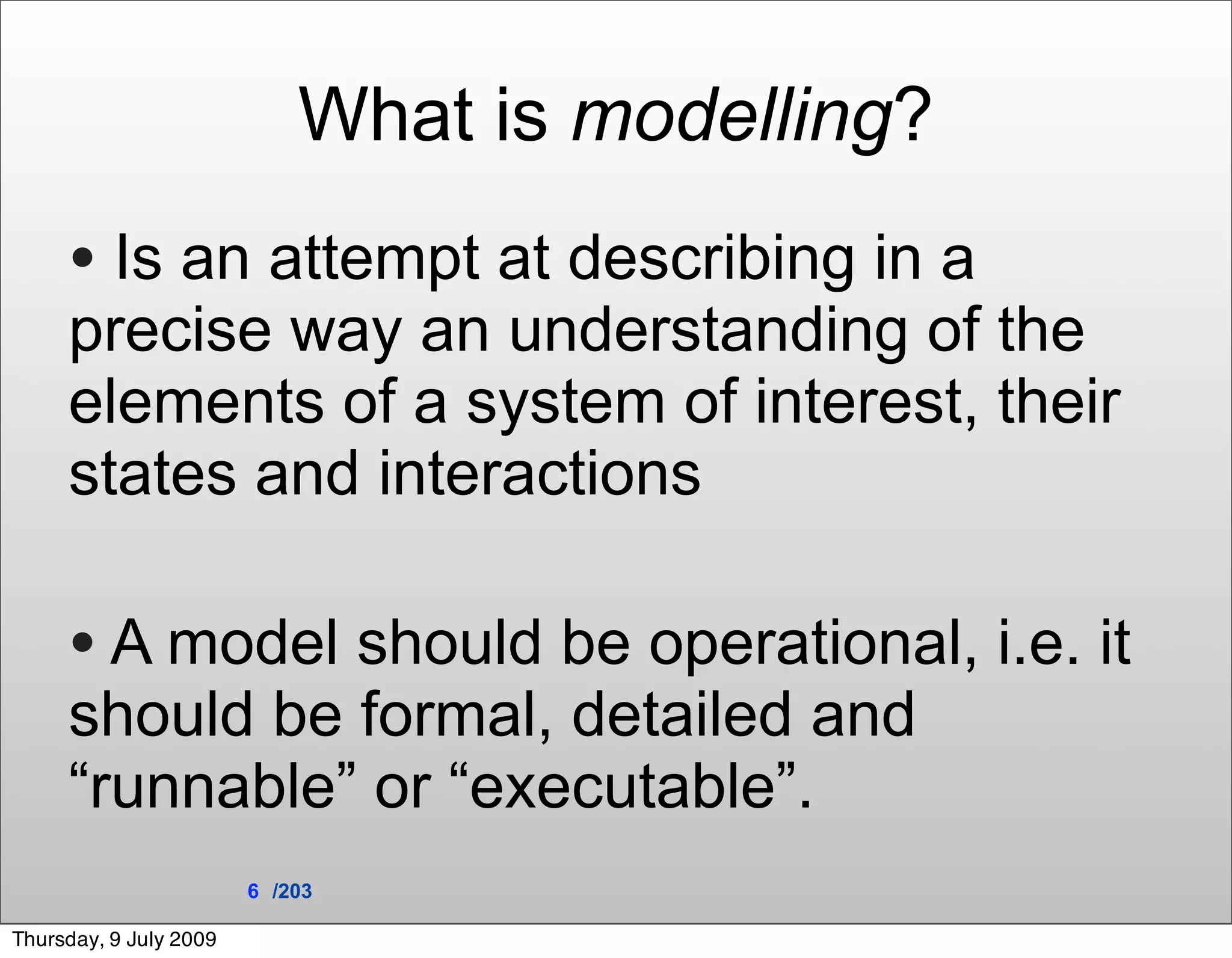 What is modelling?
     • Is an attempt at describing in a
     precise way an understanding of the
     elements of a system of interest, their
     states and interactions

     • A model should be operational, i.e. it
     should be formal, detailed and
     “runnable” or “executable”.
                        6 /203

Thursday, 9 July 2009
 