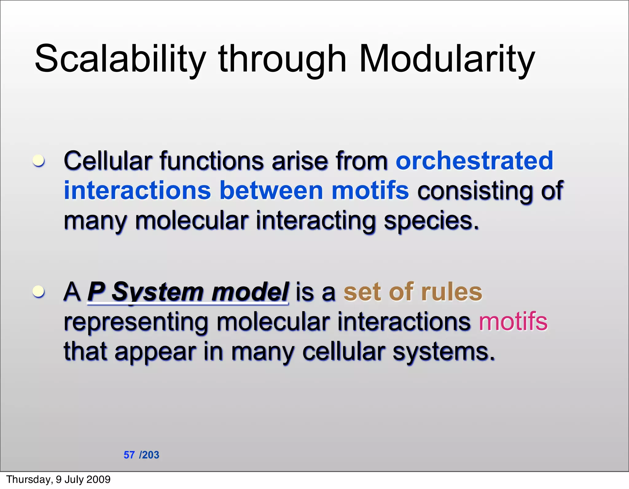 Scalability through Modularity

          Cellular functions arise from orchestrated
           interactions between motifs consisting of
           many molecular interacting species.

          A P System model is a set of rules
           representing molecular interactions motifs
           that appear in many cellular systems.


                        57 /203

Thursday, 9 July 2009
 