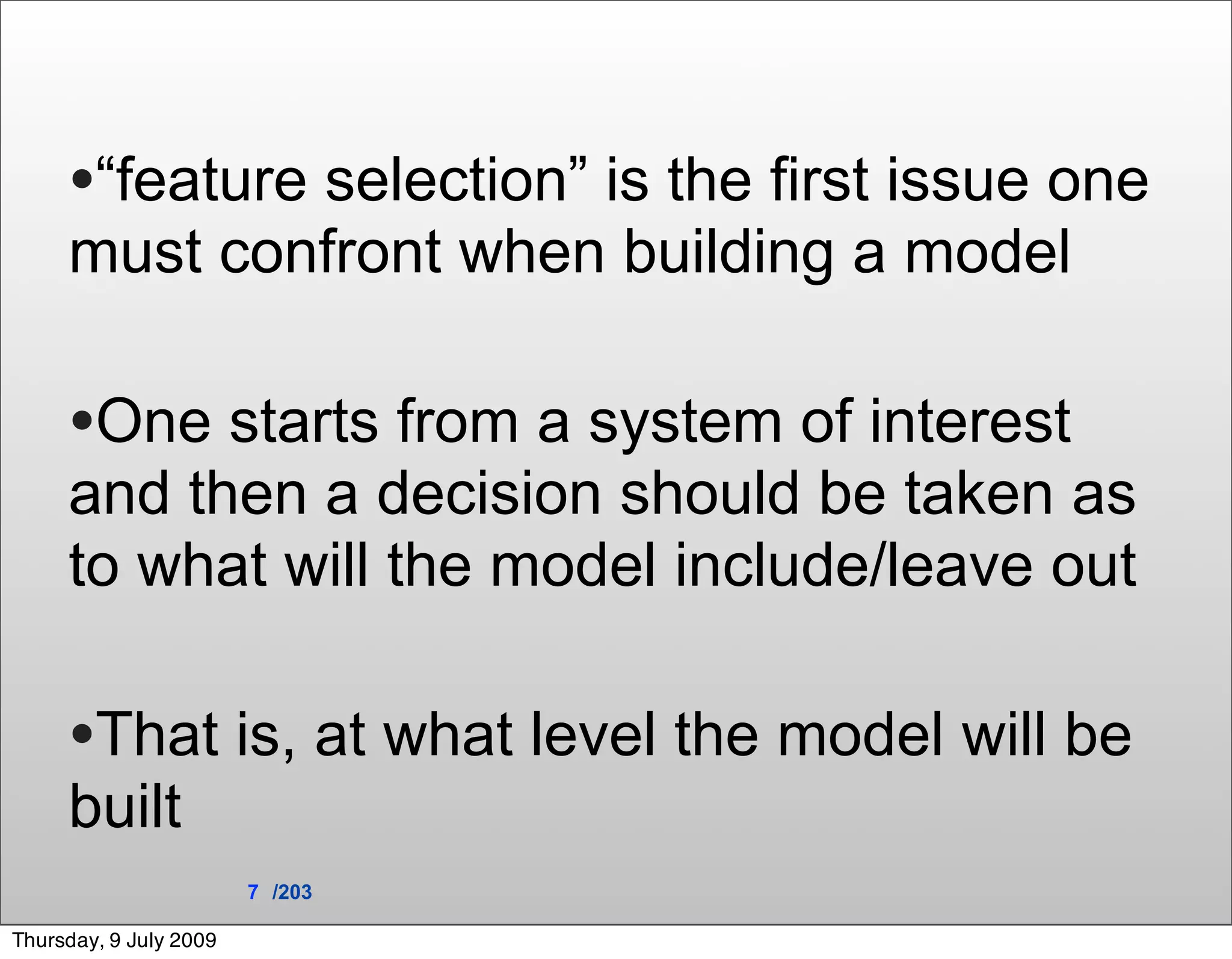 •“feature selection” is the first issue one
     must confront when building a model

     •One starts from a system of interest
     and then a decision should be taken as
     to what will the model include/leave out

     •That is, at what level the model will be
     built
                        7 /203

Thursday, 9 July 2009
 