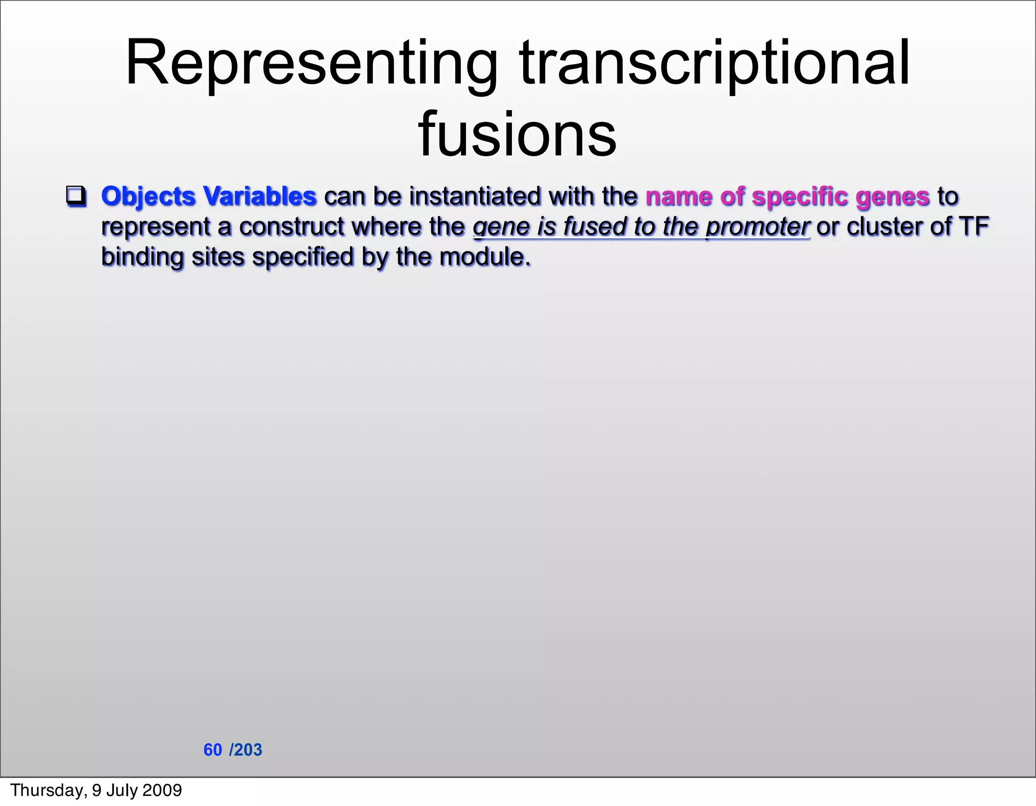 Representing transcriptional
                      fusions
       Objects Variables can be instantiated with the name of specific genes to
        represent a construct where the gene is fused to the promoter or cluster of TF
        binding sites specified by the module.




                        60 /203

Thursday, 9 July 2009
 