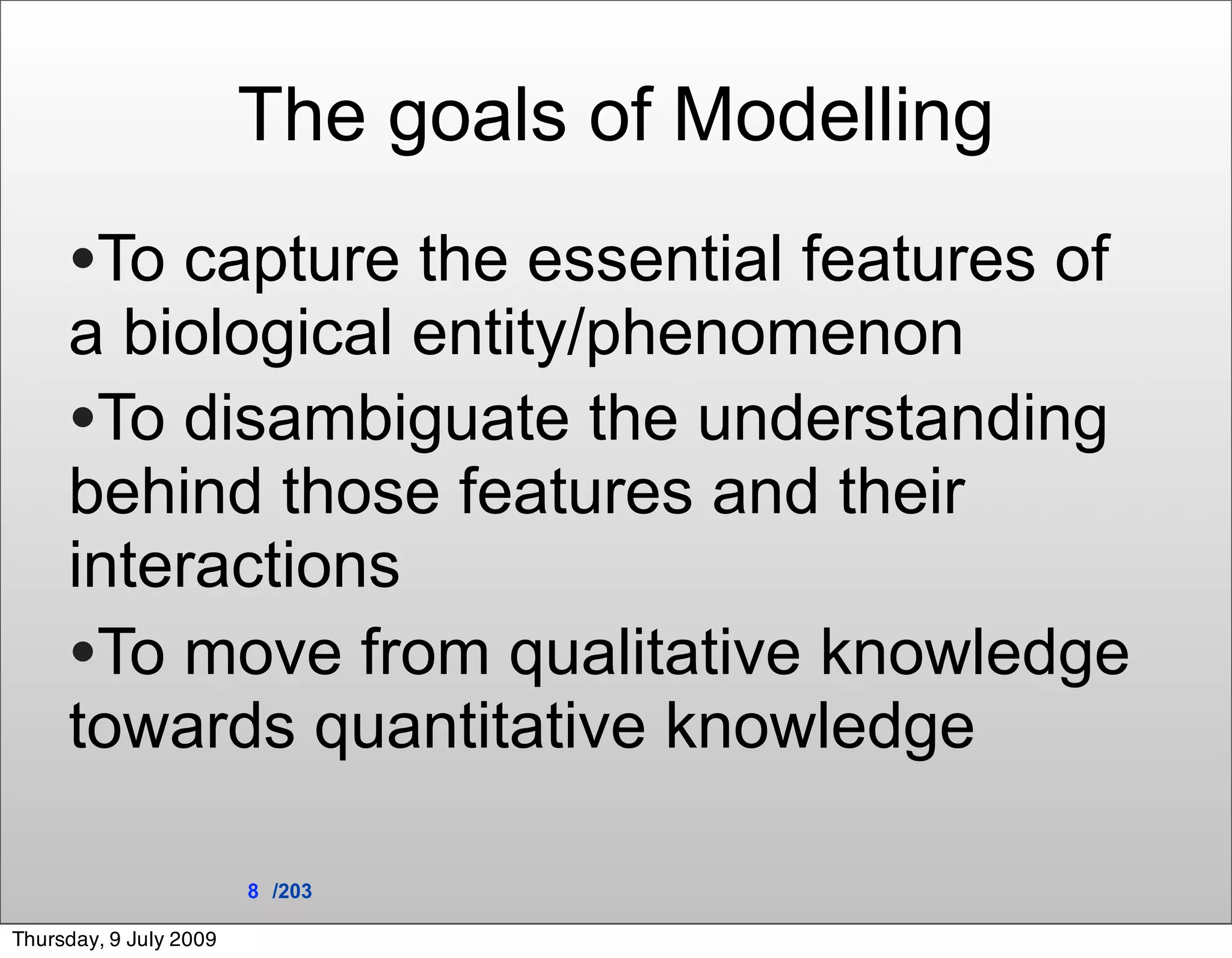 The goals of Modelling
     •To capture the essential features of
     a biological entity/phenomenon
     •To disambiguate the understanding
     behind those features and their
     interactions
     •To move from qualitative knowledge
     towards quantitative knowledge

                        8 /203

Thursday, 9 July 2009
 
