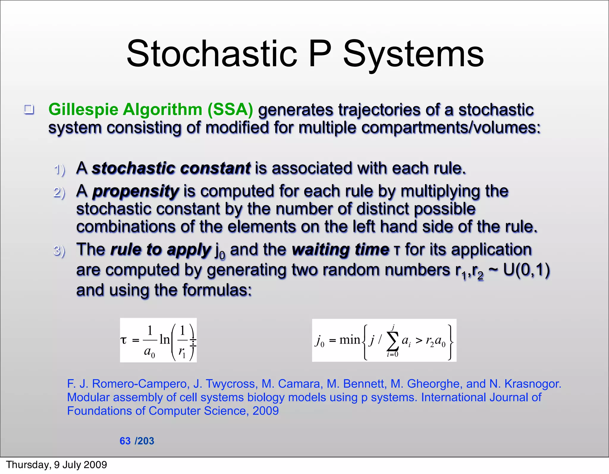 Stochastic P Systems
       Gillespie Algorithm (SSA) generates trajectories of a stochastic
        system consisting of modified for multiple compartments/volumes:

         1)    A stochastic constant is associated with each rule.
         2)    A propensity is computed for each rule by multiplying the
               stochastic constant by the number of distinct possible
               combinations of the elements on the left hand side of the rule.
         3)    The rule to apply j0 and the waiting time τ for its application
               are computed by generating two random numbers r1,r2 ~ U(0,1)
               and using the formulas:




              F. J. Romero-Campero, J. Twycross, M. Camara, M. Bennett, M. Gheorghe, and N. Krasnogor.
              Modular assembly of cell systems biology models using p systems. International Journal of
              Foundations of Computer Science, 2009

                        63 /203

Thursday, 9 July 2009
 