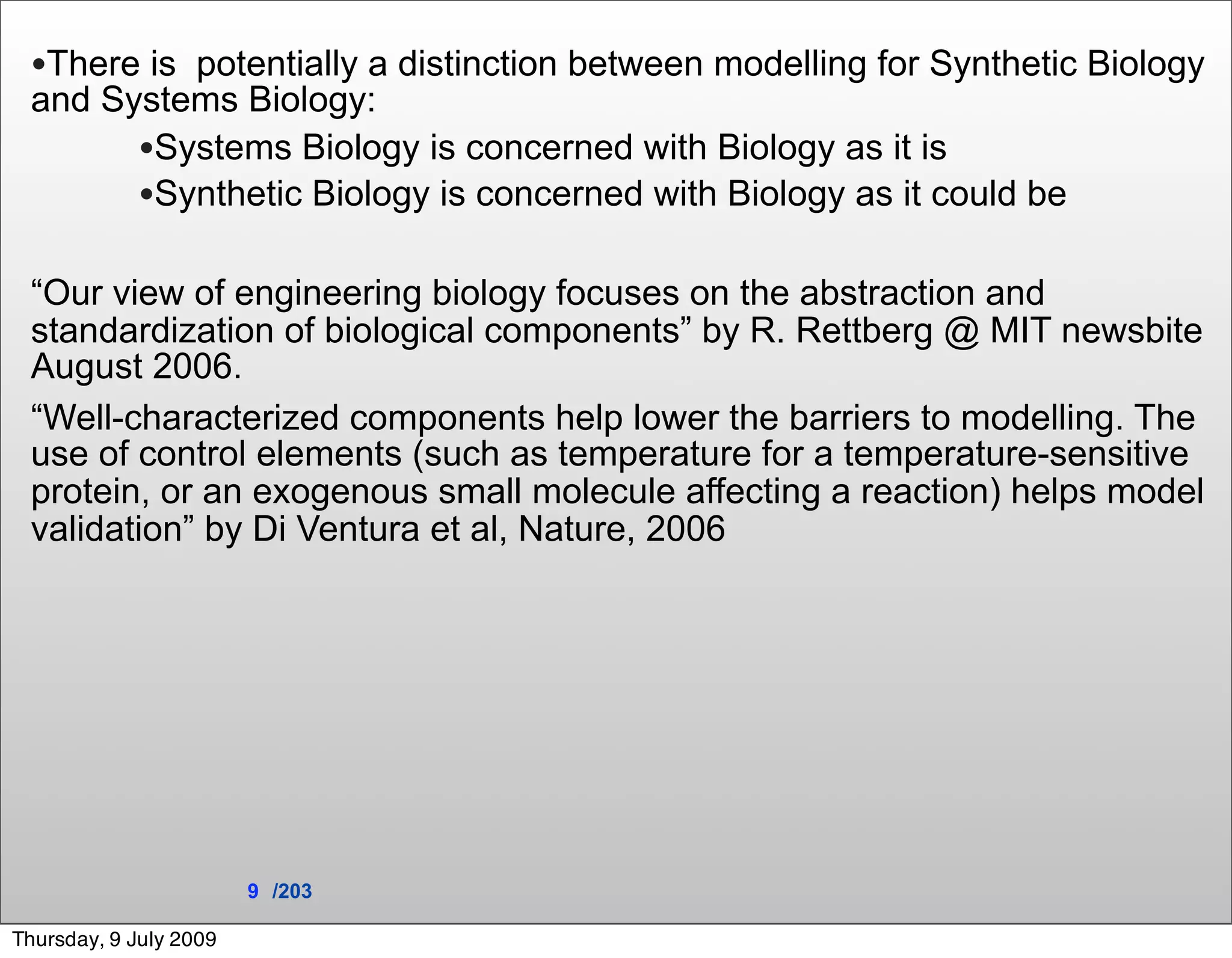 •There is potentially a distinction between modelling for Synthetic Biology
 and Systems Biology:
       •Systems Biology is concerned with Biology as it is
       •Synthetic Biology is concerned with Biology as it could be

 “Our view of engineering biology focuses on the abstraction and
 standardization of biological components” by R. Rettberg @ MIT newsbite
 August 2006.
 “Well-characterized components help lower the barriers to modelling. The
 use of control elements (such as temperature for a temperature-sensitive
 protein, or an exogenous small molecule affecting a reaction) helps model
 validation” by Di Ventura et al, Nature, 2006




                        9 /203

Thursday, 9 July 2009
 