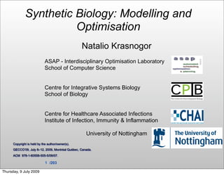 Synthetic Biology: Modelling and
                        Optimisation
                                                  Natalio Krasnogor
                             ASAP - Interdisciplinary Optimisation Laboratory
                             School of Computer Science


                             Centre for Integrative Systems Biology
                             School of Biology


                             Centre for Healthcare Associated Infections
                             Institute of Infection, Immunity & Inflammation

                                                     University of Nottingham
      Copyright is held by the author/owner(s).
      GECCO’09, July 8–12, 2009, Montréal Québec, Canada.
      ACM 978-1-60558-505-5/09/07.

                             1 /203

Thursday, 9 July 2009
 