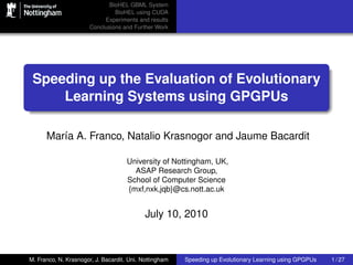 BioHEL GBML System
                               BioHEL using CUDA
                           Experiments and results
                      Conclusions and Further Work




 Speeding up the Evaluation of Evolutionary
     Learning Systems using GPGPUs

      María A. Franco, Natalio Krasnogor and Jaume Bacardit

                                     University of Nottingham, UK,
                                       ASAP Research Group,
                                     School of Computer Science
                                     {mxf,nxk,jqb}@cs.nott.ac.uk


                                            July 10, 2010



M. Franco, N. Krasnogor, J. Bacardit. Uni. Nottingham   Speeding up Evolutionary Learning using GPGPUs   1 / 27
 