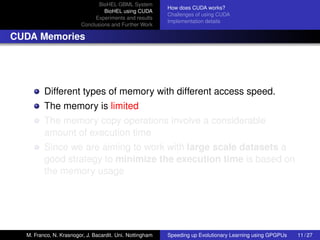 BioHEL GBML System
                                                          How does CUDA works?
                                 BioHEL using CUDA
                                                          Challenges of using CUDA
                             Experiments and results
                                                          Implementation details
                        Conclusions and Further Work

CUDA Memories




         Different types of memory with different access speed.
         The memory is limited
         The memory copy operations involve a considerable
         amount of execution time
         Since we are aiming to work with large scale datasets a
         good strategy to minimize the execution time is based on
         the memory usage




  M. Franco, N. Krasnogor, J. Bacardit. Uni. Nottingham   Speeding up Evolutionary Learning using GPGPUs   11 / 27
 