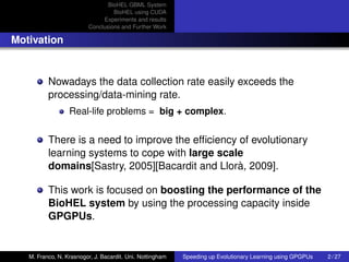 BioHEL GBML System
                                  BioHEL using CUDA
                              Experiments and results
                         Conclusions and Further Work

Motivation


          Nowadays the data collection rate easily exceeds the
          processing/data-mining rate.
                  Real-life problems = big + complex.


          There is a need to improve the efﬁciency of evolutionary
          learning systems to cope with large scale
          domains[Sastry, 2005][Bacardit and Llorà, 2009].

          This work is focused on boosting the performance of the
          BioHEL system by using the processing capacity inside
          GPGPUs.


   M. Franco, N. Krasnogor, J. Bacardit. Uni. Nottingham   Speeding up Evolutionary Learning using GPGPUs   2 / 27
 