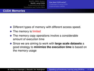 BioHEL GBML System
                                                          How does CUDA works?
                                 BioHEL using CUDA
                                                          Challenges of using CUDA
                             Experiments and results
                                                          Implementation details
                        Conclusions and Further Work

CUDA Memories




         Different types of memory with different access speed.
         The memory is limited
         The memory copy operations involve a considerable
         amount of execution time
         Since we are aiming to work with large scale datasets a
         good strategy to minimize the execution time is based on
         the memory usage




  M. Franco, N. Krasnogor, J. Bacardit. Uni. Nottingham   Speeding up Evolutionary Learning using GPGPUs   11 / 27
 