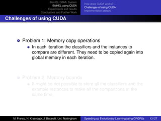 BioHEL GBML System
                                                           How does CUDA works?
                                  BioHEL using CUDA
                                                           Challenges of using CUDA
                              Experiments and results
                                                           Implementation details
                         Conclusions and Further Work

Challenges of using CUDA



          Problem 1: Memory copy operations
                  In each iteration the classiﬁers and the instances to
                  compare are different. They need to be copied again into
                  global memory in each iteration.



          Problem 2: Memory bounds
                  It might be not possible to store all the classiﬁers and the
                  example instances to make all the comparisons at the
                  same time.




   M. Franco, N. Krasnogor, J. Bacardit. Uni. Nottingham   Speeding up Evolutionary Learning using GPGPUs   13 / 27
 