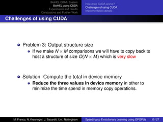 BioHEL GBML System
                                                           How does CUDA works?
                                  BioHEL using CUDA
                                                           Challenges of using CUDA
                              Experiments and results
                                                           Implementation details
                         Conclusions and Further Work

Challenges of using CUDA




          Problem 3: Output structure size
                  If we make N × M comparisons we will have to copy back to
                  host a structure of size O(N × M) which is very slow



          Solution: Compute the total in device memory
                  Reduce the three values in device memory in other to
                  minimize the time spend in memory copy operations.




   M. Franco, N. Krasnogor, J. Bacardit. Uni. Nottingham   Speeding up Evolutionary Learning using GPGPUs   15 / 27
 
