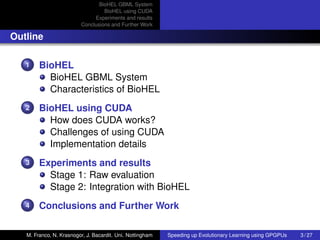 BioHEL GBML System
                                  BioHEL using CUDA
                              Experiments and results
                         Conclusions and Further Work

Outline

   1    BioHEL
          BioHEL GBML System
          Characteristics of BioHEL
   2    BioHEL using CUDA
          How does CUDA works?
          Challenges of using CUDA
          Implementation details
   3    Experiments and results
          Stage 1: Raw evaluation
          Stage 2: Integration with BioHEL
   4    Conclusions and Further Work

   M. Franco, N. Krasnogor, J. Bacardit. Uni. Nottingham   Speeding up Evolutionary Learning using GPGPUs   3 / 27
 