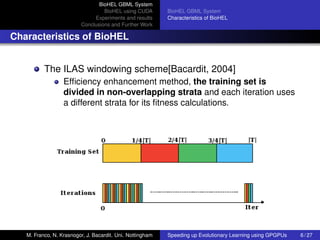 BioHEL GBML System
                                  BioHEL using CUDA        BioHEL GBML System
                              Experiments and results      Characteristics of BioHEL
                         Conclusions and Further Work

Characteristics of BioHEL


          The ILAS windowing scheme[Bacardit, 2004]
                  Efﬁciency enhancement method, the training set is
                  divided in non-overlapping strata and each iteration uses
                  a different strata for its ﬁtness calculations.




   M. Franco, N. Krasnogor, J. Bacardit. Uni. Nottingham   Speeding up Evolutionary Learning using GPGPUs   6 / 27
 