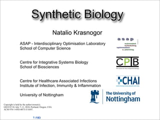 Synthetic Biology
                                                    Natalio Krasnogor
                ASAP - Interdisciplinary Optimisation Laboratory
                School of Computer Science


                Centre for Integrative Systems Biology
                School of Biosciences


                Centre for Healthcare Associated Infections
                Institute of Infection, Immunity & Inflammation

                University of Nottingham

Copyright is held by the author/owner(s).
GECCO’10, July 7–11, 2010, Portland, Oregon, USA.
ACM 978-1-4503-0073-5/10/07.


                             1 /183
 