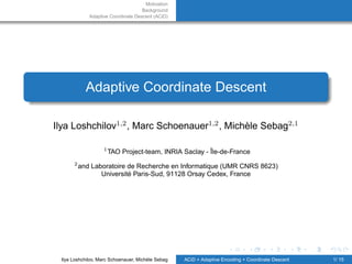 Motivation
                                    Background
             Adaptive Coordinate Descent (ACiD)




            Adaptive Coordinate Descent

Ilya Loshchilov1,2 , Marc Schoenauer1,2 , Michèle Sebag2,1

                   1
                       TAO Project-team, INRIA Saclay - Île-de-France
      2
          and Laboratoire de Recherche en Informatique (UMR CNRS 8623)
                 Université Paris-Sud, 91128 Orsay Cedex, France




 Ilya Loshchilov, Marc Schoenauer, Michèle Sebag   ACiD = Adaptive Encoding + Coordinate Descent   1/ 15
 