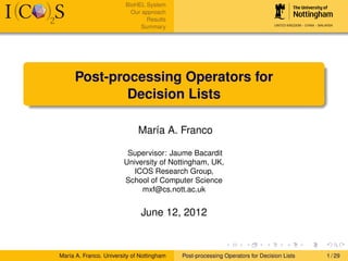 BioHEL System
                           Our approach
                                 Results
                              Summary




     Post-processing Operators for
             Decision Lists

                              María A. Franco

                         Supervisor: Jaume Bacardit
                        University of Nottingham, UK,
                           ICOS Research Group,
                        School of Computer Science
                             mxf@cs.nott.ac.uk


                               June 12, 2012



María A. Franco. University of Nottingham   Post-processing Operators for Decision Lists   1 / 29
 