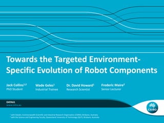 Towards the Targeted Environment-
Specific Evolution of Robot Components
DATA61
Jack Collins1,2
PhD Student
Dr. David Howard1
Research Scientist
Frederic Maire2
Senior Lecturer
Wade Geles1
Industrial Trainee
1 with Data61, Commonwealth Scientific and Industrial Research Organisation (CSIRO), Brisbane, Australia
2 with the Science and Engineering Faculty, Queensland University of Technology (QUT), Brisbane, Australia
 