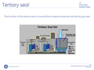 108
Centrifugal Compressor Training Course
22/11/2012
Customer Training
Tertiary seal
The function of the tertiary seal is to avoid the oil vapours entering into the dry gas seal.
 