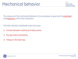 115
Centrifugal Compressor Training Course
22/11/2012
Customer Training
The measure of the mechanical behavior of a compressor is given by the amplitude
and frequency of the rotor vibrations.
The rotor vibration amplitude must not cause:
 Contact between rotating and stator parts;
 Dry gas seals overloading;
 Fatigue in the bearings.
Mechanical behavior
 