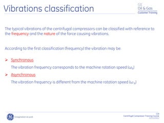 116
Centrifugal Compressor Training Course
22/11/2012
Customer Training
The typical vibrations of the centrifugal compressors can be classified with reference to
the frequency and the nature of the force causing vibrations.
According to the first classification (frequency) the vibration may be:
 Synchronous
The vibration frequency corresponds to the machine rotation speed (ωR)
 Asynchronous
The vibration frequency is different from the machine rotation speed (ω R)
Vibrations classification
 