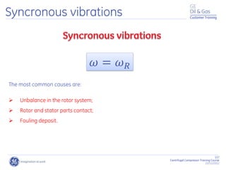117
Centrifugal Compressor Training Course
22/11/2012
Customer Training
Syncronous vibrations
𝜔 = 𝜔𝑅
The most common causes are:
 Unbalance in the rotor system;
 Rotor and stator parts contact;
 Fouling deposit.
 