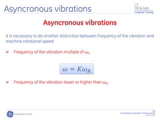 118
Centrifugal Compressor Training Course
22/11/2012
Customer Training
Asyncronous vibrations
It is necessary to do another distinction between frequency of the vibration and
machine rotational speed
 Frequency of the vibration multiple of ωR
 Frequency of the vibration lower or higher than ωR
𝜔 = 𝐾𝜔𝑅
 