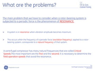 121
Centrifugal Compressor Training Course
22/11/2012
Customer Training
What are the problems?
The main problem that we have to consider when a rotor-bearing system is
subjected to a periodic force is the phenomenon of RESONANCE.
 A system is in resonance when vibration amplitude becomes maximum;
 This occurs when the frequency of a periodic force (excitation frequency), applied to a rotor-
bearing system, corresponds to a natural frequency of that system.
A centrifugal compressor has many natural frequencies that are colled Critical
Speeds;The most important are the first and the second; It is necessary to determine the
field operation speeds that avoid the resonance.
 