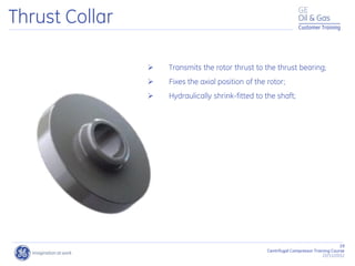 29
Centrifugal Compressor Training Course
22/11/2012
Customer Training
Thrust Collar
 Transmits the rotor thrust to the thrust bearing;
 Fixes the axial position of the rotor;
 Hydraulically shrink-fitted to the shaft;
 