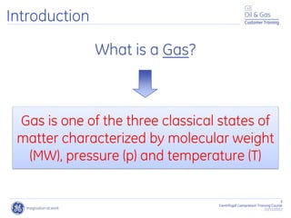 Customer Training
3
Centrifugal Compressor Training Course
22/11/2012
What is a Gas?
Gas is one of the three classical states of
matter characterized by molecular weight
(MW), pressure (p) and temperature (T)
Introduction Customer Training
 