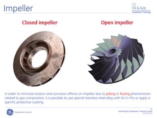 31
Centrifugal Compressor Training Course
22/11/2012
Customer Training
Impeller
In order to minimize erosion and corrosion effects on impeller due to pitting or fouling phenomenon
related to gas composition, it is possible to use special stainless steel alloy with Ni-Cr-Mo or apply a
specific protective coating.
 