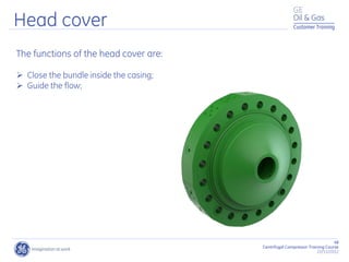 48
Centrifugal Compressor Training Course
22/11/2012
Customer Training
Head cover
The functions of the head cover are:
 Close the bundle inside the casing;
 Guide the flow;
 