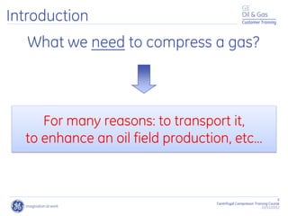 Customer Training
5
Centrifugal Compressor Training Course
22/11/2012
What we need to compress a gas?
For many reasons: to transport it,
to enhance an oil field production, etc…
Introduction
 