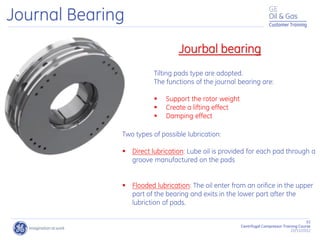 51
Centrifugal Compressor Training Course
22/11/2012
Customer Training
Journal Bearing
Jourbal bearing
Tilting pads type are adopted.
The functions of the journal bearing are:
 Support the rotor weight
 Create a lifting effect
 Damping effect
Two types of possible lubrication:
 Direct lubrication: Lube oil is provided for each pad through a
groove manufactured on the pads
 Flooded lubrication: The oil enter from an orifice in the upper
part of the bearing and exits in the lower part after the
lubriction of pads.
 