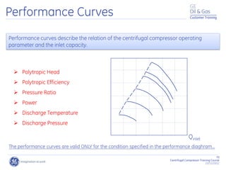 70
Centrifugal Compressor Training Course
22/11/2012
Customer Training
Performance Curves
 Polytropic Head
 Polytropic Efficiency
 Pressure Ratio
 Power
 Discharge Temperature
 Discharge Pressure
Performance curves describe the relation of the centrifugal compressor operating
parameter and the inlet capacity.
The performance curves are valid ONLY for the condition specified in the performance diaghram...
Qinlet
 