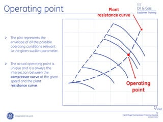72
Centrifugal Compressor Training Course
22/11/2012
Customer Training
Operating point Plant
resistance curve
Operating
point
 The plot represents the
envelope of all the possible
operating conditions relevant
to the given suction parameter.
 The actual operating point is
unique and it is always the
intersection between the
compressor curve at the given
speed and the plant
resistance curve.
Qinlet
 