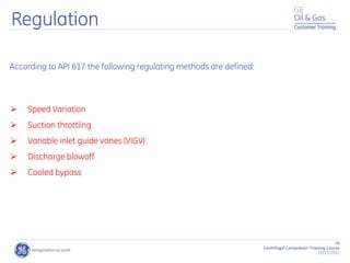 76
Centrifugal Compressor Training Course
22/11/2012
Customer Training
According to API 617 the following regulating methods are defined:
 Speed Variation
 Suction throttling
 Variable inlet guide vanes (VIGV)
 Discharge blowoff
 Cooled bypass
Regulation
 