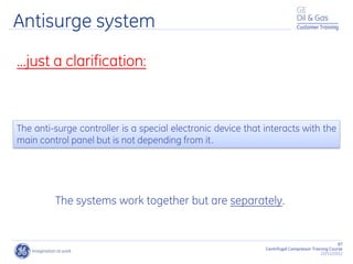 87
Centrifugal Compressor Training Course
22/11/2012
Customer Training
…just a clarification:
The systems work together but are separately.
Antisurge system
The anti-surge controller is a special electronic device that interacts with the
main control panel but is not depending from it.
 