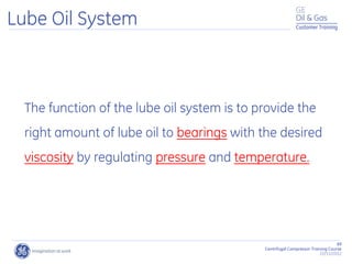 89
Centrifugal Compressor Training Course
22/11/2012
Customer Training
Lube Oil System
The function of the lube oil system is to provide the
right amount of lube oil to bearings with the desired
viscosity by regulating pressure and temperature.
 