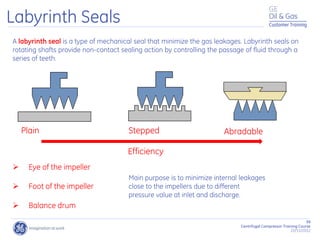 99
Centrifugal Compressor Training Course
22/11/2012
Customer Training
Labyrinth Seals
Plain Stepped Abradable
A labyrinth seal is a type of mechanical seal that minimize the gas leakages. Labyrinth seals on
rotating shafts provide non-contact sealing action by controlling the passage of fluid through a
series of teeth.
Efficiency
Main purpose is to minimize internal leakages
close to the impellers due to different
pressure value at inlet and discharge.
 Eye of the impeller
 Foot of the impeller
 Balance drum
 