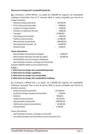 Comptabilité Analytique d’Exploitation Page 11
Retrouver les charges de la comptabilité générale.
IV : L’entreprise « ALPHA METAL » au capital de 2 000 000 DH organise une comptabilité
analytique trimestrielle. Pour le 1er trimestre 2018, le service comptable vous fournit les
charges suivantes :
- Achat de matières premières : 49 350 DH
- Prime d’assurance (annuelle) : 9 000 DH
- Location et charges locatives : 4 000 DH
- Entretien et réparation (9 mois) : 6 000 DH
- Transport : 10 000 DH
- Frais postaux (semestriels) : 9 000 DH
- Impôts et taxes (annuels) : 24 000 DH
- Rémunération du personnel : 100 000 DH
- Amortissements (annuel) (1) : 36 000 DH
- Pénalité fiscale : 3 000 DH
Autres informations :
- Rémunération trimestrielle du dirigeant : 8 000 DH
- Rémunération théorique annuelle du capital : 24 000 DH
- ALPHA METAL est une entreprise individuelle.
- Sauf indication contraire, la charge est trimestrielle.
(1)Dont 6 000 DH relatifs aux frais préliminaires.
T. A. F. :
1- Déterminer les charges de la comptabilité générale.
2- Déterminer les charges supplétives.
3- Déterminer les charges non incorporables.
4- Déterminer les charges de la comptabilité analytique.
V : L’entreprise « PROLEC Sarl », au capital de 1 500 000 DH, organise une comptabilité
analytique mensuelle. Pour le mois de janvier 2018, le service comptable vous fournit les
données suivantes :
- Achats de matières premières : 197 400 DH
- Location et charges locatives (trimestrielle) : 7 200 DH
- Publicité : 7 800 DH
- Impôts et taxes (annuels) : 58 320 DH
- Rémunération du personnel : 390 000 DH
- Intérêts des emprunts (semestriels) : 18 000 DH
- Pénalité fiscale : 2 500 DH
Autres informations :
- Sauf indication contraire, la charge est mensuelle.
- Les capitaux propres sont rémunérés au taux annuel de 12 %.
 