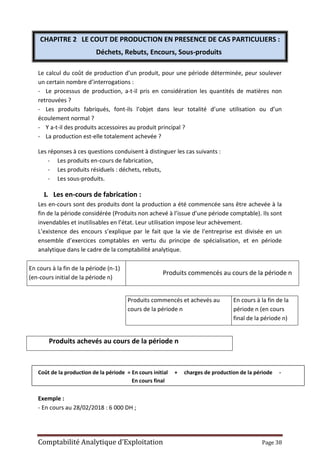 Comptabilité Analytique d’Exploitation Page 38
CHAPITRE 2 LE COUT DE PRODUCTION EN PRESENCE DE CAS PARTICULIERS :
Déchets, Rebuts, Encours, Sous-produits
Le calcul du coût de production d’un produit, pour une période déterminée, peur soulever
un certain nombre d’interrogations :
- Le processus de production, a-t-il pris en considération les quantités de matières non
retrouvées ?
- Les produits fabriqués, font-ils l’objet dans leur totalité d’une utilisation ou d’un
écoulement normal ?
- Y a-t-il des produits accessoires au produit principal ?
- La production est-elle totalement achevée ?
Les réponses à ces questions conduisent à distinguer les cas suivants :
- Les produits en-cours de fabrication,
- Les produits résiduels : déchets, rebuts,
- Les sous-produits.
I. Les en-cours de fabrication :
Les en-cours sont des produits dont la production a été commencée sans être achevée à la
fin de la période considérée (Produits non achevé à l’issue d’une période comptable). Ils sont
invendables et inutilisables en l’état. Leur utilisation impose leur achèvement.
L’existence des encours s’explique par le fait que la vie de l’entreprise est divisée en un
ensemble d’exercices comptables en vertu du principe de spécialisation, et en période
analytique dans le cadre de la comptabilité analytique.
En cours à la fin de la période (n-1)
(en-cours initial de la période n)
Produits commencés au cours de la période n
Produits commencés et achevés au
cours de la période n
En cours à la fin de la
période n (en cours
final de la période n)
Produits achevés au cours de la période n
Coût de la production de la période = En cours initial + charges de production de la période -
En cours final
Exemple :
- En cours au 28/02/2018 : 6 000 DH ;
 