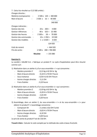 Comptabilité Analytique d’Exploitation Page 52
7. Calcul du résultat sur Z (2 500 unités) :
Charges directes :
Matières (composants) : 2 500 x 120 = 300 000
Main d’œuvre : 2 500 x 16 = 40 000
340 000
Charges indirectes :
Gestion des lots : 20 x 200 = 4 000
Gestion références : 40 x 635 = 25 400
Gestion des heures : 2 500 x 28 = 70 000
Gestion des commandes : 10 x 1 950 = 19 500
Gestion des modèles : 1 x 6 020 = 6 020
124 920
Coût de revient = 464 920
Prix de vente : 2 500 x 280 = 700 000
Résultat = 235 080
Exercice II :
La société « SALAM S.A. » fabrique un produit P. Le cycle d’exploitation peut être résumé
comme suit :
1) Réalisation dans un atelier A, d’un sous ensemble « I » qui consomme :
- Matière première Y : 0,13 Kg à 42 DH le Kg
- Main d’œuvre directe : 0,10 H à 70 DH l’heure
- Sous-traitance : 0,50 H à 65 DH l’heure
- Autres charges directes : 3,11 DH
- Frais d’atelier : 0,10 heure
2) Réalisation dans un atelier B, d’un sous ensemble «J » qui consomme :
- Matière première Z : 0,10 Kg à 62 DH le Kg
- Main d’œuvre directe : 0,20 H à 70 DH l’heure
- Autres charges directes : 2,65 DH
- Frais d’atelier : 0,20 heure
3) Assemblage, dans un atelier C, du sous-ensemble « I » et du sous-ensemble « J » pour
obtenir le produit P. L’assemblage consomme :
- Composant W : 2 unités à 0,6 DH l’unité
- Main d’œuvre directe : 0,03 H à 70 DH l’heure
- Autres charges directes : 6,32 DH
- Frais d’atelier : 0,04 heure
Le prix de vente du produit P est de 150 DH.
Travail à faire : Calculer le coût complet par la méthode des coûts à base d’activité.
 
