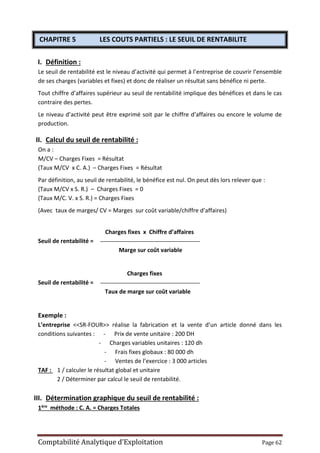 Comptabilité Analytique d’Exploitation Page 62
CHAPITRE 5 LES COUTS PARTIELS : LE SEUIL DE RENTABILITE
I. Définition :
Le seuil de rentabilité est le niveau d’activité qui permet à l’entreprise de couvrir l’ensemble
de ses charges (variables et fixes) et donc de réaliser un résultat sans bénéfice ni perte.
Tout chiffre d’affaires supérieur au seuil de rentabilité implique des bénéfices et dans le cas
contraire des pertes.
Le niveau d’activité peut être exprimé soit par le chiffre d’affaires ou encore le volume de
production.
II. Calcul du seuil de rentabilité :
On a :
M/CV – Charges Fixes = Résultat
(Taux M/CV x C. A.) – Charges Fixes = Résultat
Par définition, au seuil de rentabilité, le bénéfice est nul. On peut dès lors relever que :
(Taux M/CV x S. R.) – Charges Fixes = 0
(Taux M/C. V. x S. R.) = Charges Fixes
(Avec taux de marges/ CV = Marges sur coût variable/chiffre d’affaires)
Charges fixes x Chiffre d’affaires
Seuil de rentabilité =
Marge sur coût variable
Charges fixes
Seuil de rentabilité =
Taux de marge sur coût variable
Exemple :
L’entreprise <<SR-FOUR>> réalise la fabrication et la vente d’un article donné dans les
conditions suivantes : - Prix de vente unitaire : 200 DH
- Charges variables unitaires : 120 dh
- Frais fixes globaux : 80 000 dh
- Ventes de l’exercice : 3 000 articles
TAF : 1 / calculer le résultat global et unitaire
2 / Déterminer par calcul le seuil de rentabilité.
III. Détermination graphique du seuil de rentabilité :
1ère méthode : C. A. = Charges Totales
 